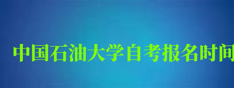 中國(guó)石油大學(xué)自考報(bào)名時(shí)間（中國(guó)石油大學(xué)自考報(bào)名時(shí)間表）