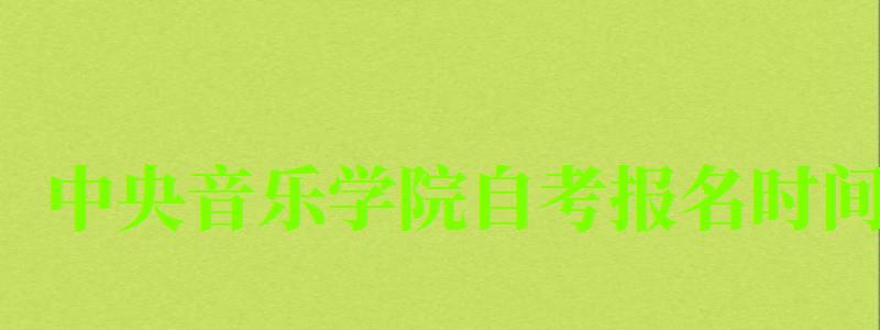 中央音樂(lè)學(xué)院自考報(bào)名時(shí)間（中央音樂(lè)學(xué)院自考報(bào)名時(shí)間表）