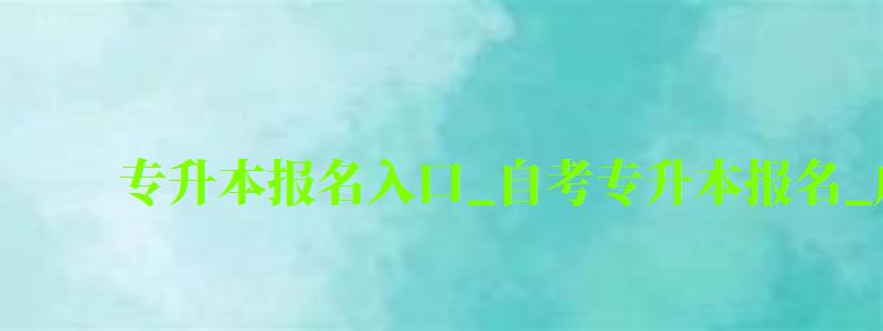 專升本報名入口_自考專升本報名_成人教育大專升本科（專升本自考報名入口官網）