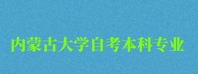 內(nèi)蒙古大學自考本科專業(yè)（內(nèi)蒙古大學自考本科專業(yè)有哪些）
