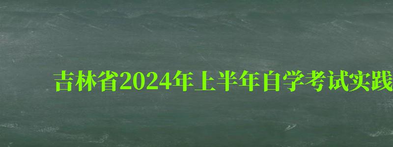 吉林省2024年上半年自學考試實踐性環節考核報考簡章 吉林省2024年上半年自學考試實踐性環節考核報考簡章 ,吉林自考實踐課考試時間(圖1)