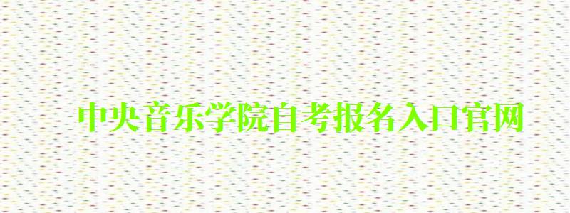 中央音樂(lè)學(xué)院自考報(bào)名入口官網(wǎng)（中央音樂(lè)學(xué)院自考報(bào)名入口官網(wǎng)網(wǎng)址）