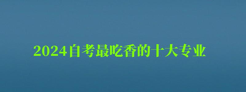 2024自考最吃香的十大專業 2024自考最吃香的十大專業 什么專業含金量比較高,2024年自考什么專業好(圖1)
