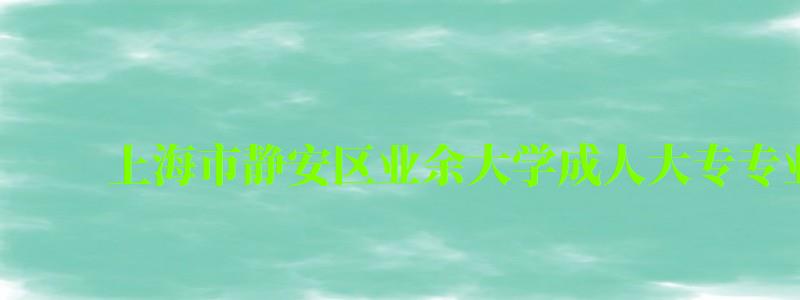 上海市靜安區業余大學成人大專專業有哪些 上海市靜安區業余大學成人大專專業有哪些 ,上海靜安區業余大學怎么樣(圖1)