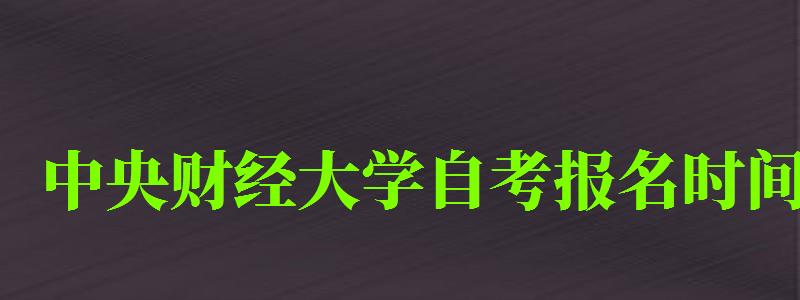 中央財經(jīng)大學(xué)自考報名時間（中央財經(jīng)大學(xué)自考報名時間表）