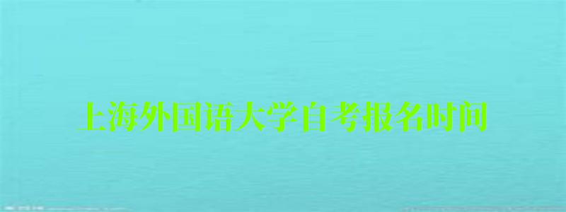 上海外國語大學(xué)自考報(bào)名時(shí)間（上海外國語大學(xué)自考報(bào)名時(shí)間表）
