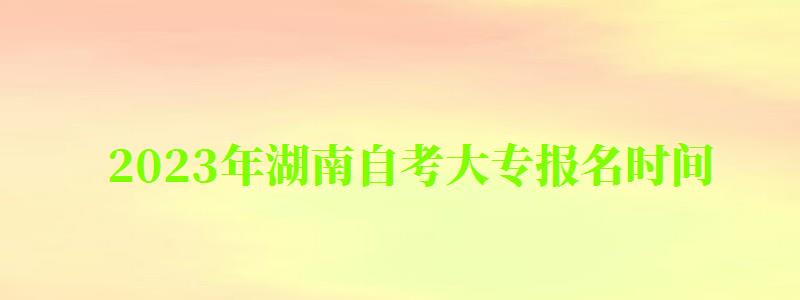 2023年湖南自考大專報(bào)名時(shí)間 2023年湖南自考大專報(bào)名時(shí)間 ,2023年湖南自考大專報(bào)名時(shí)間(圖1)