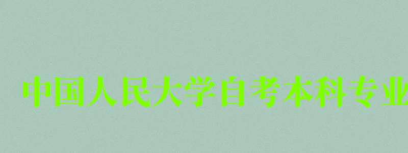 中國人民大學(xué)自考本科專業(yè)（中國人民大學(xué)自考本科專業(yè)有哪些）