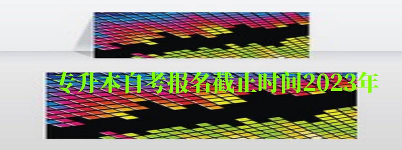 專升本自考報(bào)名截止時(shí)間2023年