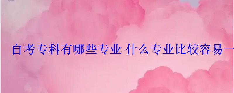 自考專科有哪些專業什么專業比較容易一些 自考專科有哪些專業什么專業比較容易一些