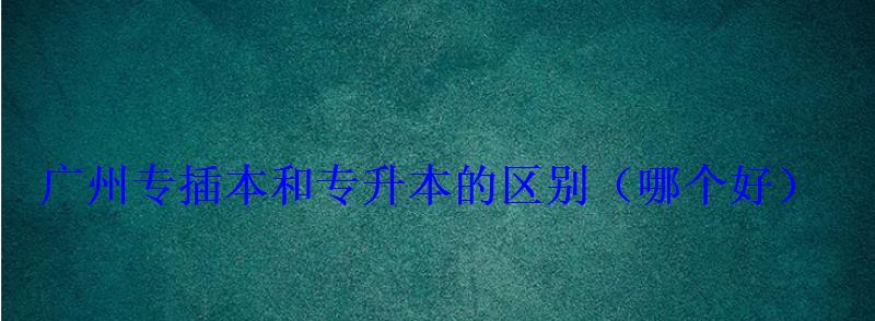 廣州專插本和專升本的區別，專插本和專升本的區別哪個好