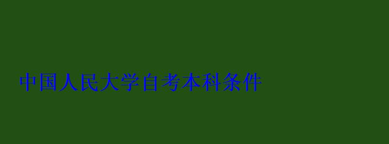中國人民大學自考本科條件 中國人民大學自考本科條件