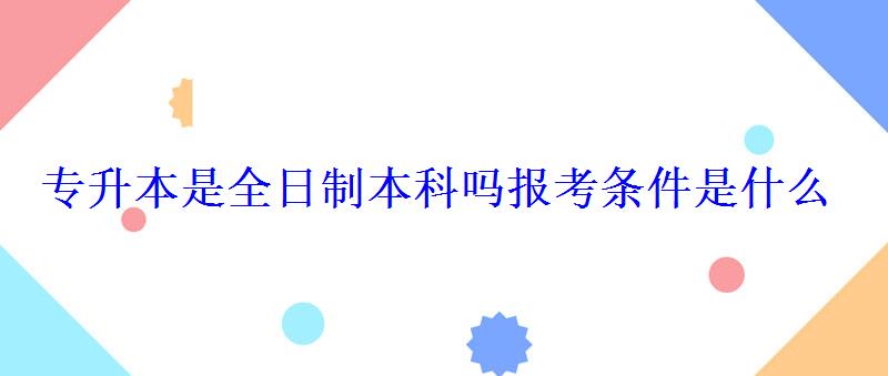 專升本是全日制本科嗎報(bào)考條件是什么 專升本是全日制本科嗎報(bào)考條件是什么