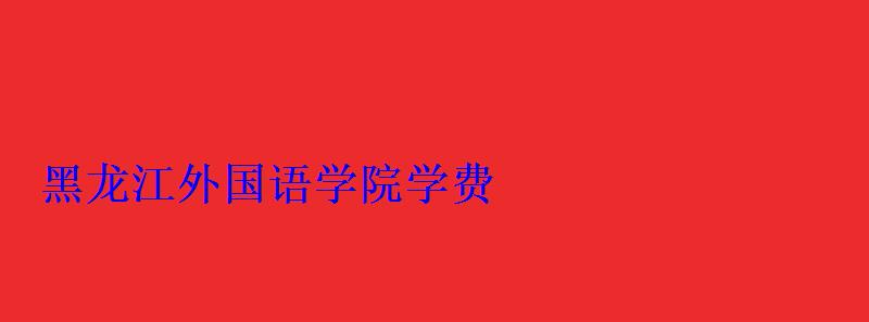 黑龍江外國語學(xué)院學(xué)費(fèi)