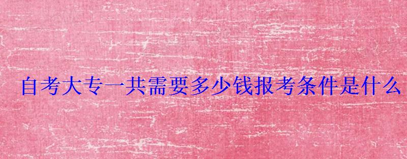 自考大專一共需要多少錢報考條件是什么 自考大專一共需要多少錢報考條件是什么