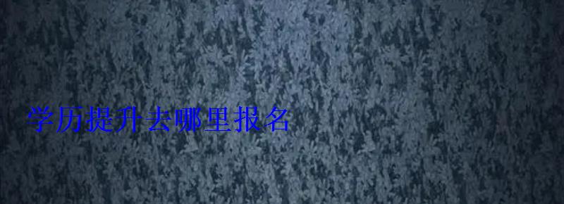 學歷提升去哪報名,學歷提升去哪里報名 學歷提升去哪報名,學歷提升去哪里報名