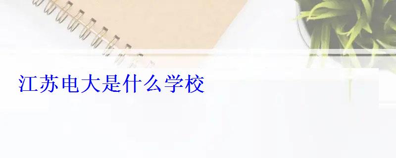 江蘇電大是什么學(xué)校 江蘇電大是什么學(xué)校