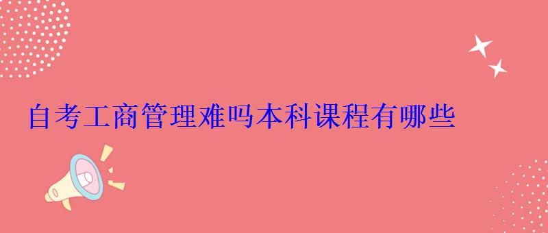 自考工商管理難嗎本科課程有哪些 自考工商管理難嗎本科課程有哪些