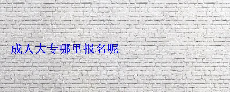 成人大專怎么報名,在哪里報名，報考成人大專在哪里報名呢