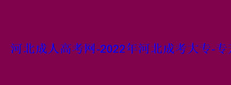 河北成人高考網-2022年河北成考大專-專升本報名招生平臺