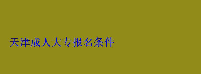 天津成人大專報名條件 天津成人大專報名條件