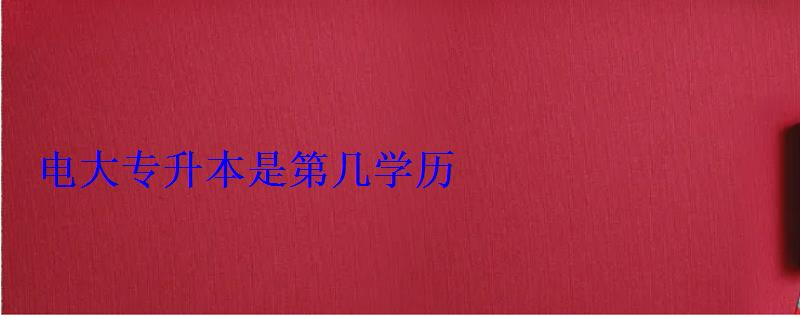 電大專升本是第幾學(xué)歷 電大專升本是第幾學(xué)歷