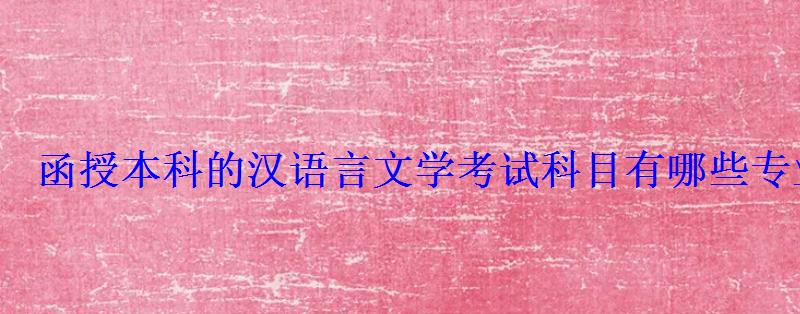 函授本科的漢語言文學考試科目有哪些專業，漢語言文學專科函授考試科目