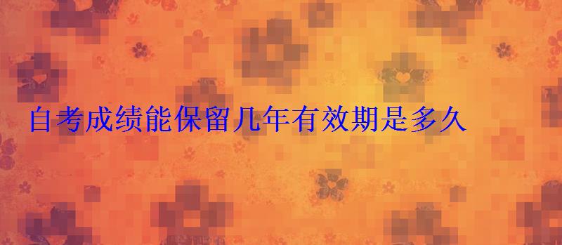 自考成績能保留幾年有效期是多久 自考成績能保留幾年有效期是多久