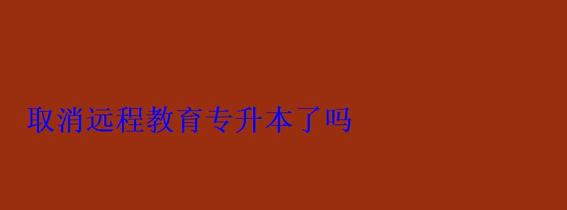取消遠(yuǎn)程教育專(zhuān)升本了嗎 取消遠(yuǎn)程教育專(zhuān)升本了嗎