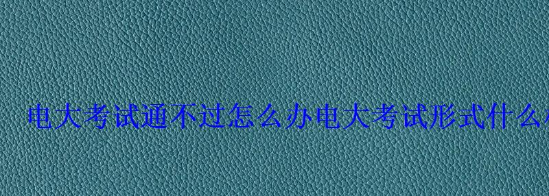電大考試通不過怎么辦電大考試形式什么樣 電大考試通不過怎么辦電大考試形式什么樣