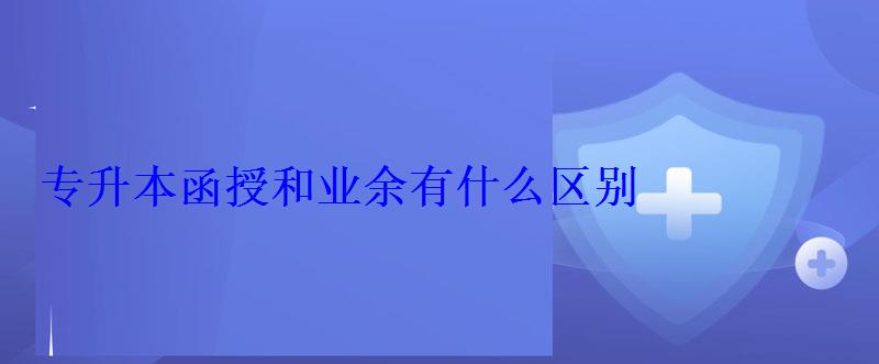 專升本函授和業余有什么區別 專升本函授和業余有什么區別