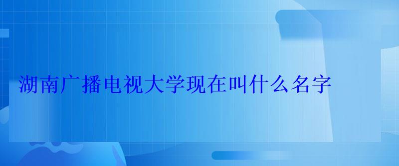 湖南廣播電視大學現在叫什么名字 湖南廣播電視大學現在叫什么名字