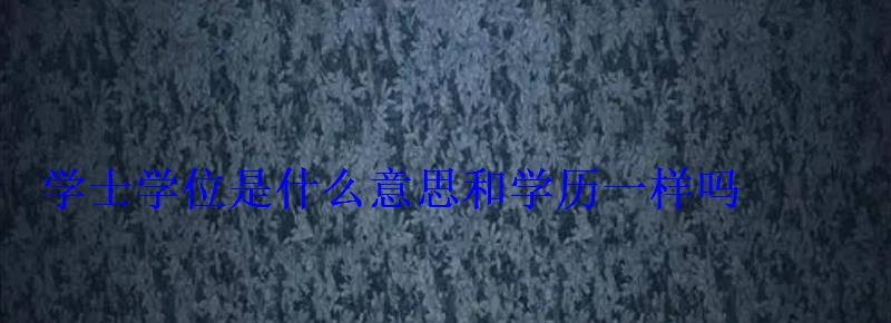 學士學位是什么意思和學歷一樣嗎