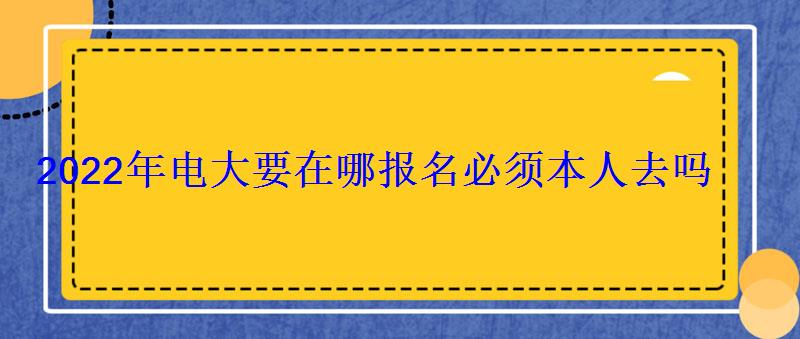 2022年電大要在哪報名必須本人去嗎 2022年電大要在哪報名必須本人去嗎