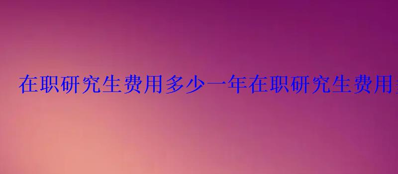 在職研究生費(fèi)用多少一年，在職研究生費(fèi)用多少