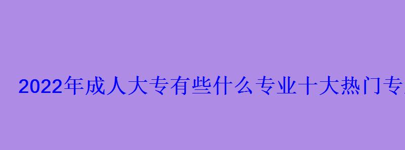 2022年成人大專有些什么專業十大熱門專業推薦 2022年成人大專有些什么專業十大熱門專業推薦