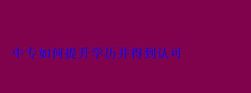 如何提升學歷并得到認可，中專生如何提升學歷