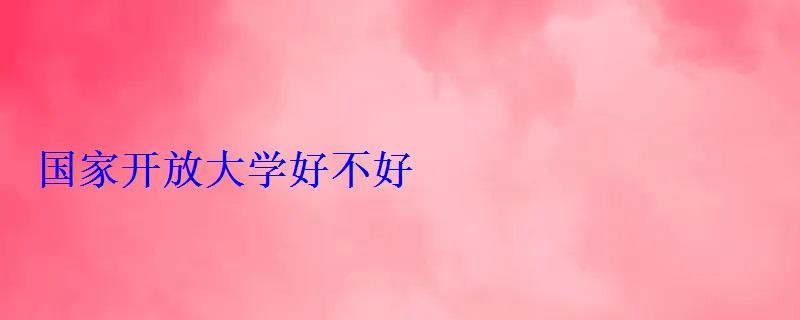 國(guó)家開(kāi)放大學(xué)好不好 國(guó)家開(kāi)放大學(xué)好不好
