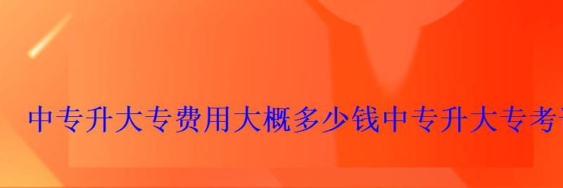 中專升大專費用大概多少錢，中專升大專考試試題
