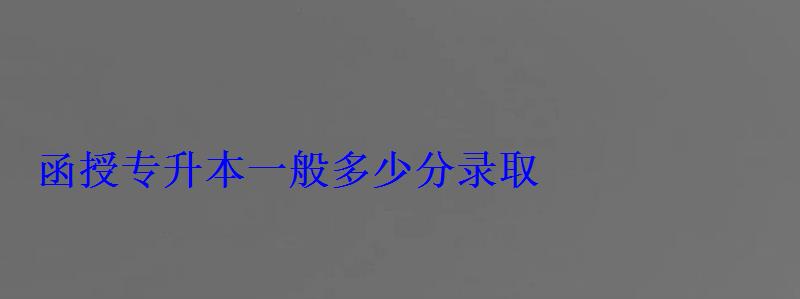函授專升本一般多少分錄取 函授專升本一般多少分錄取