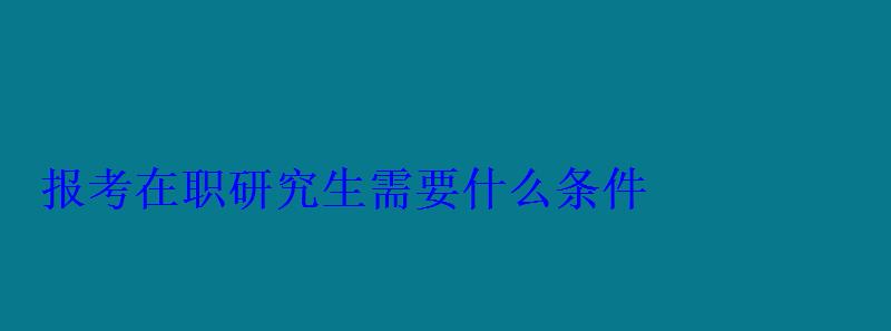 報考在職研究生需要什么條件 報考在職研究生需要什么條件
