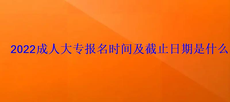 2022成人大專報名時間及截止日期是什么時候 2022成人大專報名時間及截止日期是什么時候