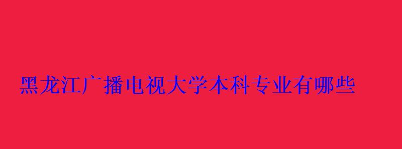 黑龍江廣播電視大學本科專業有哪些 黑龍江廣播電視大學本科專業有哪些