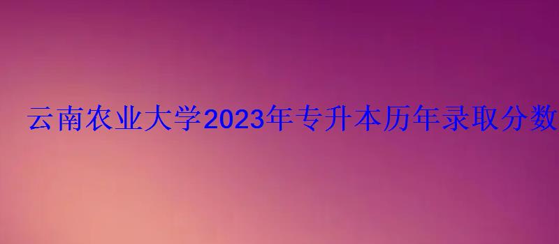 云南農業大學2023年專升本歷年錄取分數線 云南農業大學2023年專升本歷年錄取分數線