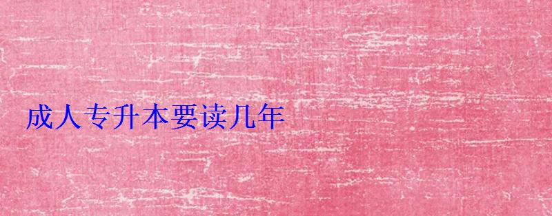 成人專升本報名入口官網，成人專升本要讀幾年