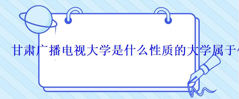 甘肅廣播電視大學是什么性質(zhì)的大學屬于什么學歷 甘肅廣播電視大學是什么性質(zhì)的大學屬于什么學歷