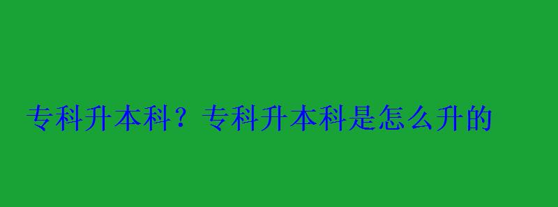 專科升本科？，專科升本科是怎么升的