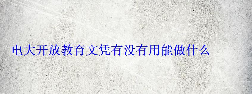 電大開放教育文憑有沒有用能做什么 電大開放教育文憑有沒有用能做什么