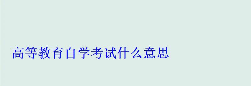 高等教育自學考試什么意思 高等教育自學考試什么意思