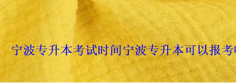 寧波專升本考試時間，寧波專升本可以報考哪些大學
